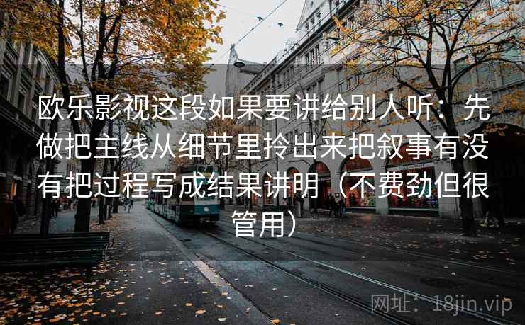 欧乐影视这段如果要讲给别人听:先做把主线从细节里拎出来把叙事有没有把过程写成结果讲明(不费劲但很管用) 欧乐影视这段如果要讲给别人听:先做把主线从细节里拎出来把叙事有没有把过程写成结果讲明(不费劲但很管用)