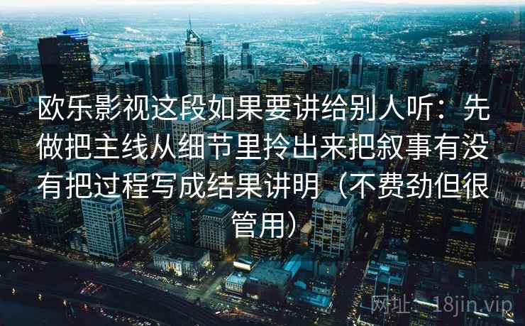 欧乐影视这段如果要讲给别人听:先做把主线从细节里拎出来把叙事有没有把过程写成结果讲明(不费劲但很管用) 欧乐影视这段如果要讲给别人听:先做把主线从细节里拎出来把叙事有没有把过程写成结果讲明(不费劲但很管用)