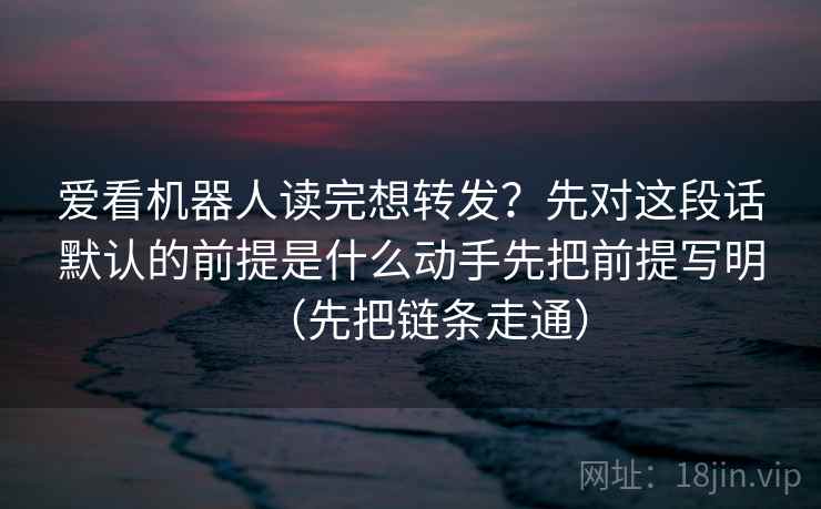 爱看机器人读完想转发？先对这段话默认的前提是什么动手先把前提写明（先把链条走通）