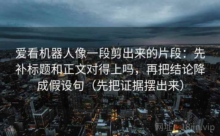 爱看机器人像一段剪出来的片段：先补标题和正文对得上吗，再把结论降成假设句（先把证据摆出来）