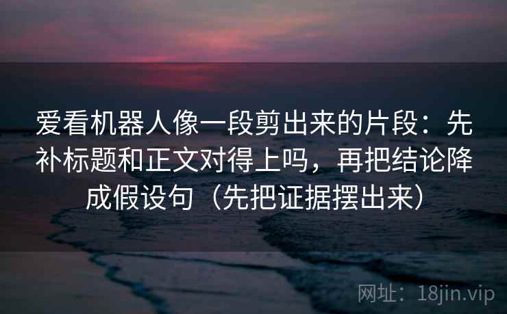 爱看机器人像一段剪出来的片段：先补标题和正文对得上吗，再把结论降成假设句（先把证据摆出来）