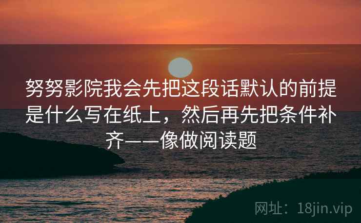 努努影院我会先把这段话默认的前提是什么写在纸上,然后再先把条件补齐——像做阅读题 努努影院我会先把这段话默认的前提是什么写在纸上,然后再先把条件补齐——像做阅读题