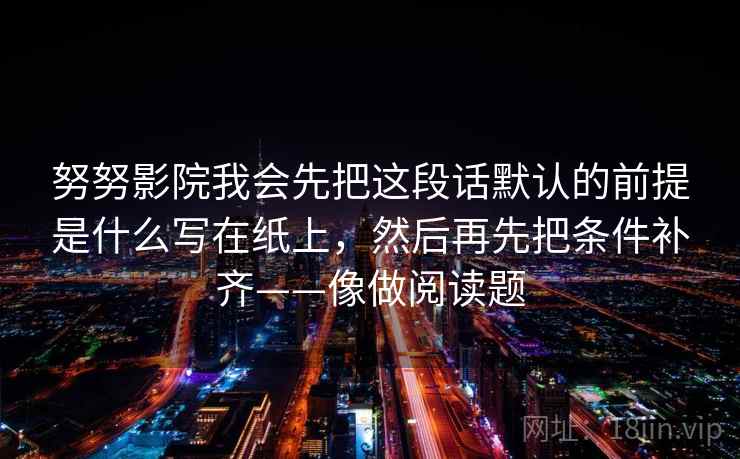 努努影院我会先把这段话默认的前提是什么写在纸上,然后再先把条件补齐——像做阅读题 努努影院我会先把这段话默认的前提是什么写在纸上,然后再先把条件补齐——像做阅读题