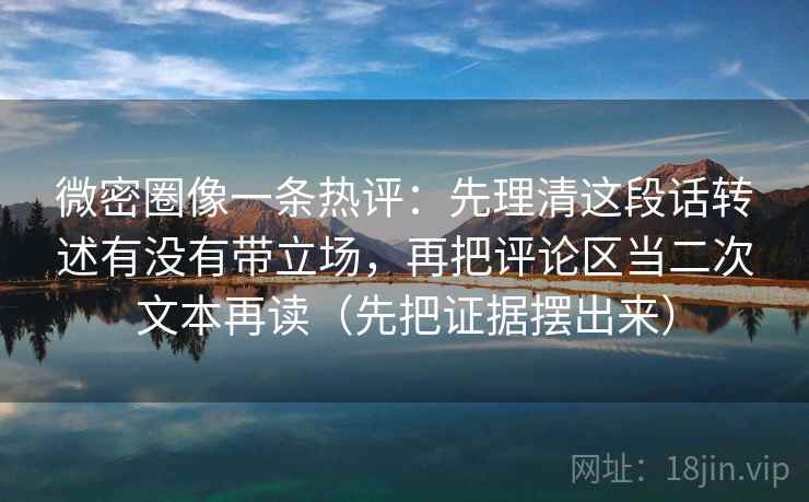微密圈像一条热评：先理清这段话转述有没有带立场，再把评论区当二次文本再读（先把证据摆出来）