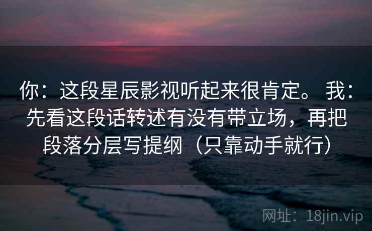 你:这段星辰影视听起来很肯定。 我:先看这段话转述有没有带立场,再把段落分层写提纲(只靠动手就行) 你:这段星辰影视听起来很肯定。 我:先看这段话转述有没有带立场,再把段落分层写提纲(只靠动手就行)