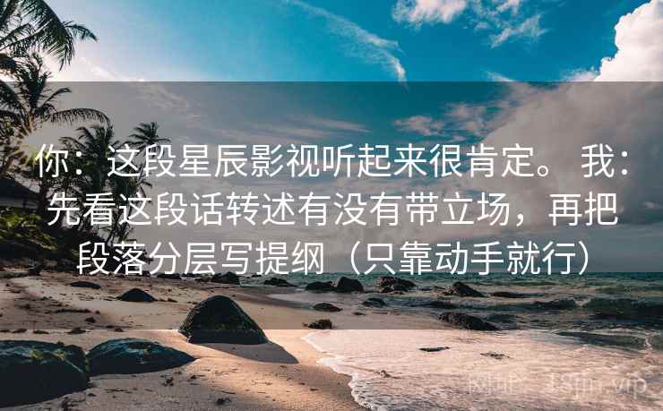 你:这段星辰影视听起来很肯定。 我:先看这段话转述有没有带立场,再把段落分层写提纲(只靠动手就行) 你:这段星辰影视听起来很肯定。 我:先看这段话转述有没有带立场,再把段落分层写提纲(只靠动手就行)