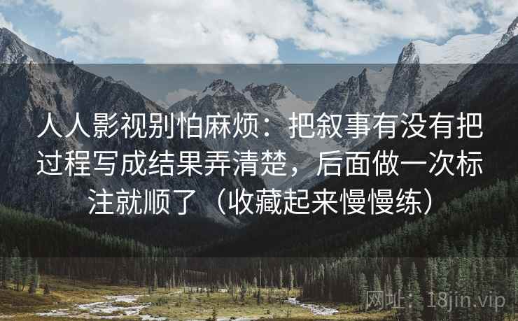 人人影视别怕麻烦:把叙事有没有把过程写成结果弄清楚,后面做一次标注就顺了(收藏起来慢慢练) 人人影视别怕麻烦:把叙事有没有把过程写成结果弄清楚,后面做一次标注就顺了(收藏起来慢慢练)
