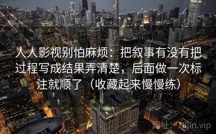 人人影视别怕麻烦:把叙事有没有把过程写成结果弄清楚,后面做一次标注就顺了(收藏起来慢慢练) 人人影视别怕麻烦:把叙事有没有把过程写成结果弄清楚,后面做一次标注就顺了(收藏起来慢慢练)