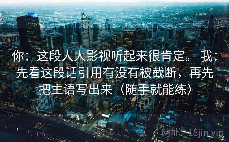 你：这段人人影视听起来很肯定。 我：先看这段话引用有没有被截断，再先把主语写出来（随手就能练）