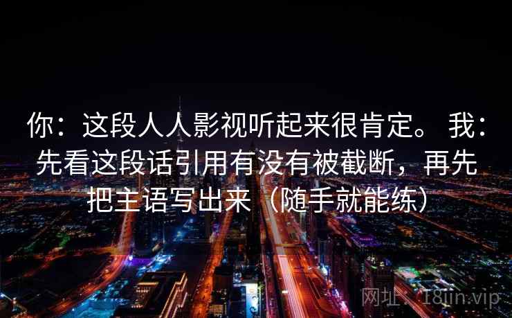 你：这段人人影视听起来很肯定。 我：先看这段话引用有没有被截断，再先把主语写出来（随手就能练）