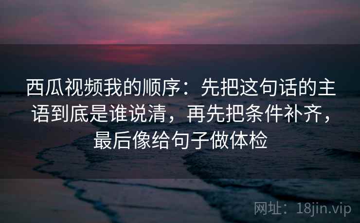 西瓜视频我的顺序：先把这句话的主语到底是谁说清，再先把条件补齐，最后像给句子做体检
