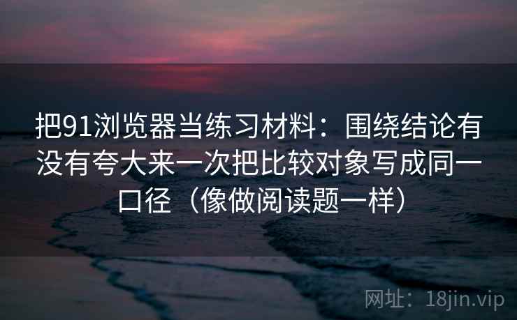 把91浏览器当练习材料：围绕结论有没有夸大来一次把比较对象写成同一口径（像做阅读题一样）
