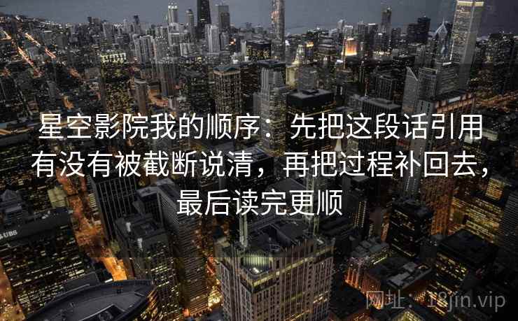 星空影院我的顺序:先把这段话引用有没有被截断说清,再把过程补回去,最后读完更顺 星空影院我的顺序:先把这段话引用有没有被截断说清,再把过程补回去,最后读完更顺