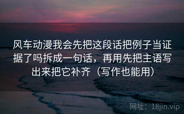 风车动漫我会先把这段话把例子当证据了吗拆成一句话，再用先把主语写出来把它补齐（写作也能用）