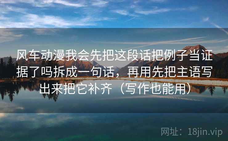 风车动漫我会先把这段话把例子当证据了吗拆成一句话，再用先把主语写出来把它补齐（写作也能用）