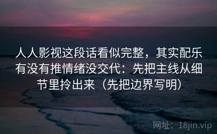 人人影视这段话看似完整,其实配乐有没有推情绪没交代:先把主线从细节里拎出来(先把边界写明) 人人影视这段话看似完整,其实配乐有没有推情绪没交代:先把主线从细节里拎出来(先把边界写明)