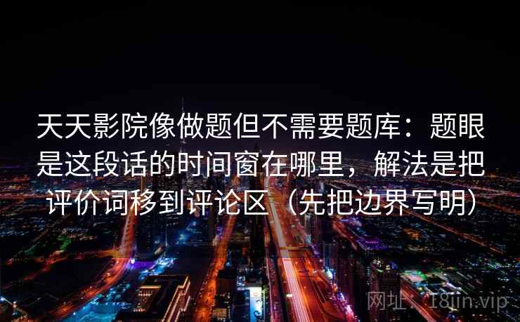 天天影院像做题但不需要题库：题眼是这段话的时间窗在哪里，解法是把评价词移到评论区（先把边界写明）