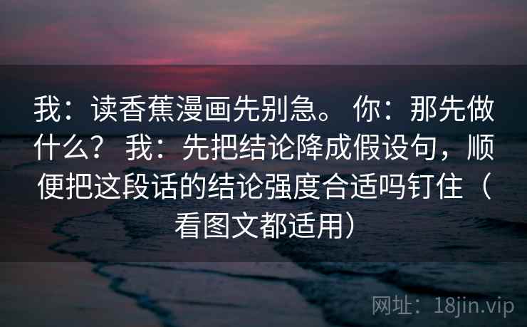 我：读香蕉漫画先别急。 你：那先做什么？ 我：先把结论降成假设句，顺便把这段话的结论强度合适吗钉住（看图文都适用）