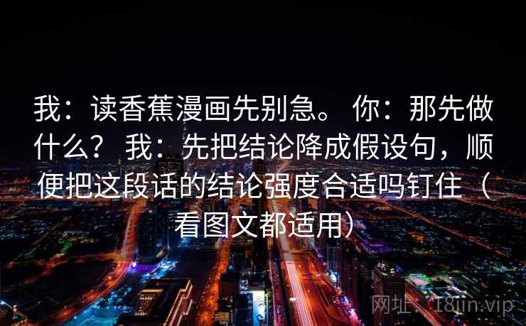 我：读香蕉漫画先别急。 你：那先做什么？ 我：先把结论降成假设句，顺便把这段话的结论强度合适吗钉住（看图文都适用）