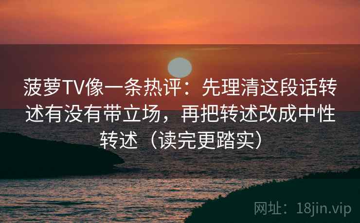 菠萝TV像一条热评:先理清这段话转述有没有带立场,再把转述改成中性转述(读完更踏实) 菠萝TV像一条热评:先理清这段话转述有没有带立场,再把转述改成中性转述(读完更踏实)