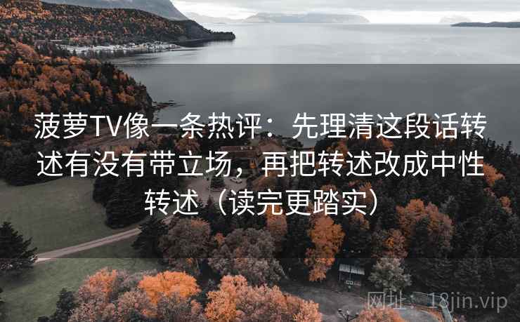 菠萝TV像一条热评:先理清这段话转述有没有带立场,再把转述改成中性转述(读完更踏实) 菠萝TV像一条热评:先理清这段话转述有没有带立场,再把转述改成中性转述(读完更踏实)