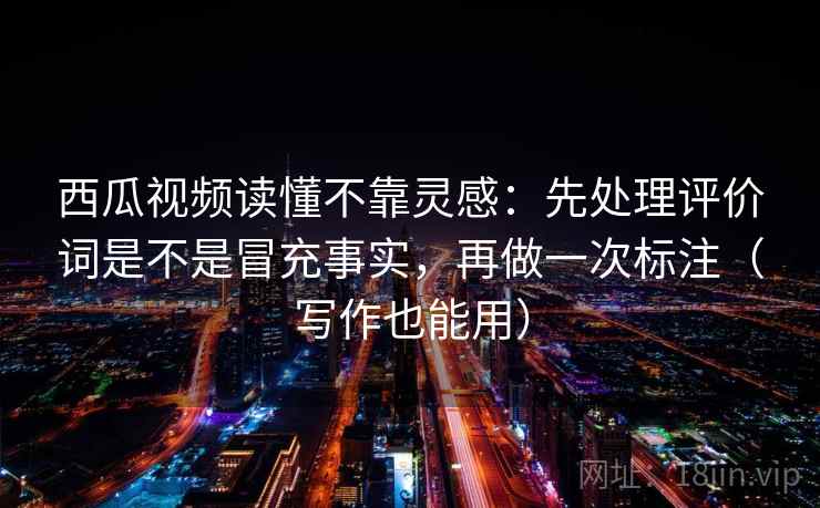 西瓜视频读懂不靠灵感：先处理评价词是不是冒充事实，再做一次标注（写作也能用）
