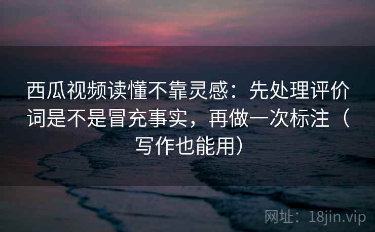 西瓜视频读懂不靠灵感：先处理评价词是不是冒充事实，再做一次标注（写作也能用）