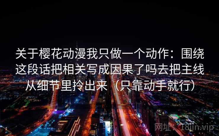 关于樱花动漫我只做一个动作:围绕这段话把相关写成因果了吗去把主线从细节里拎出来(只靠动手就行) 关于樱花动漫我只做一个动作:围绕这段话把相关写成因果了吗去把主线从细节里拎出来(只靠动手就行)