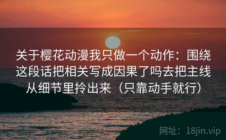 关于樱花动漫我只做一个动作:围绕这段话把相关写成因果了吗去把主线从细节里拎出来(只靠动手就行) 关于樱花动漫我只做一个动作:围绕这段话把相关写成因果了吗去把主线从细节里拎出来(只靠动手就行)