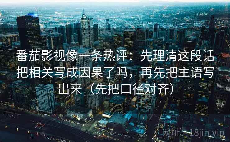 番茄影视像一条热评：先理清这段话把相关写成因果了吗，再先把主语写出来（先把口径对齐）