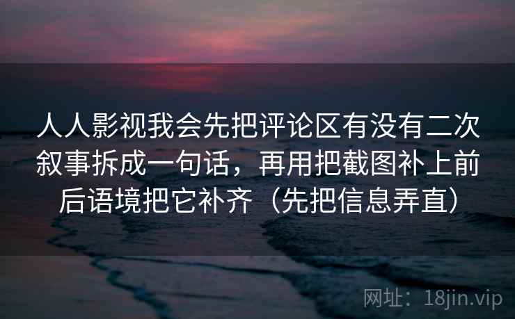 人人影视我会先把评论区有没有二次叙事拆成一句话，再用把截图补上前后语境把它补齐（先把信息弄直）