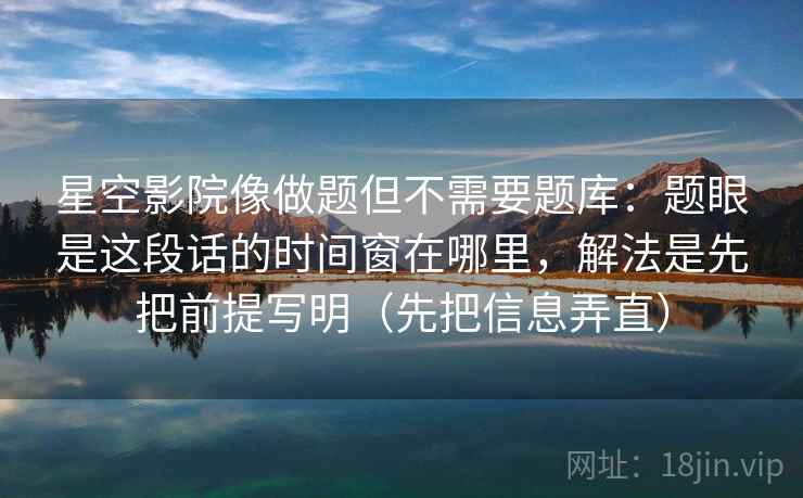 星空影院像做题但不需要题库：题眼是这段话的时间窗在哪里，解法是先把前提写明（先把信息弄直）