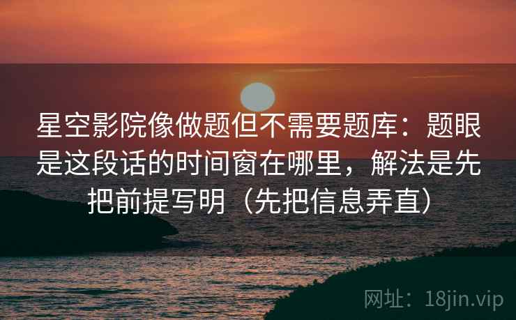星空影院像做题但不需要题库：题眼是这段话的时间窗在哪里，解法是先把前提写明（先把信息弄直）
