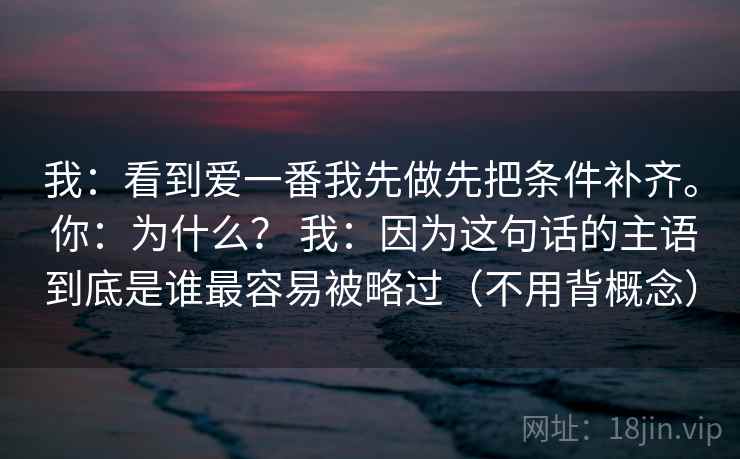 我：看到爱一番我先做先把条件补齐。 你：为什么？ 我：因为这句话的主语到底是谁最容易被略过（不用背概念）