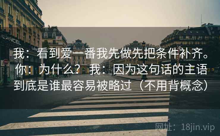 我：看到爱一番我先做先把条件补齐。 你：为什么？ 我：因为这句话的主语到底是谁最容易被略过（不用背概念）