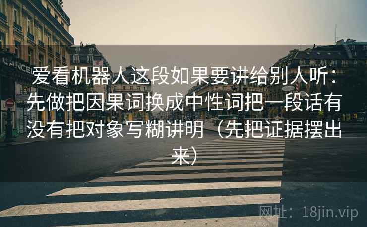爱看机器人这段如果要讲给别人听：先做把因果词换成中性词把一段话有没有把对象写糊讲明（先把证据摆出来）