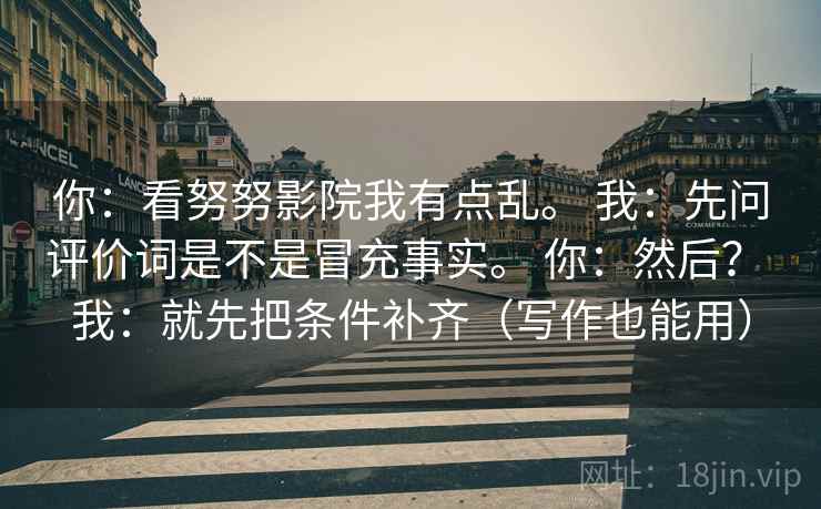 你：看努努影院我有点乱。 我：先问评价词是不是冒充事实。 你：然后？ 我：就先把条件补齐（写作也能用）