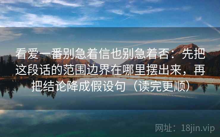 看爱一番别急着信也别急着否:先把这段话的范围边界在哪里摆出来,再把结论降成假设句(读完更顺) 看爱一番别急着信也别急着否:先把这段话的范围边界在哪里摆出来,再把结论降成假设句(读完更顺)