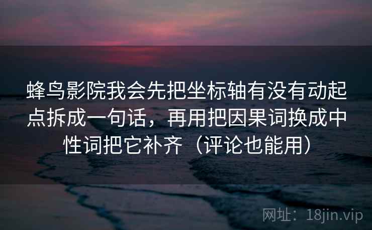 蜂鸟影院我会先把坐标轴有没有动起点拆成一句话,再用把因果词换成中性词把它补齐(评论也能用) 蜂鸟影院我会先把坐标轴有没有动起点拆成一句话,再用把因果词换成中性词把它补齐(评论也能用)