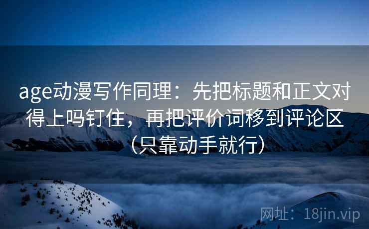 age动漫写作同理：先把标题和正文对得上吗钉住，再把评价词移到评论区（只靠动手就行）