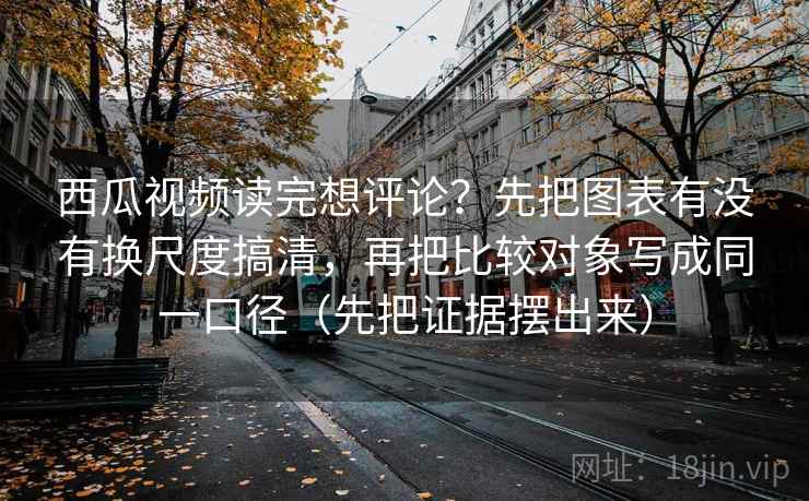 西瓜视频读完想评论？先把图表有没有换尺度搞清，再把比较对象写成同一口径（先把证据摆出来）