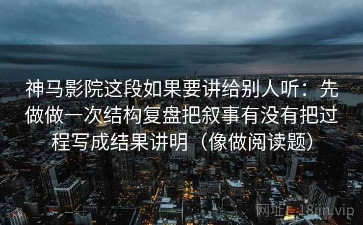 神马影院这段如果要讲给别人听：先做做一次结构复盘把叙事有没有把过程写成结果讲明（像做阅读题）