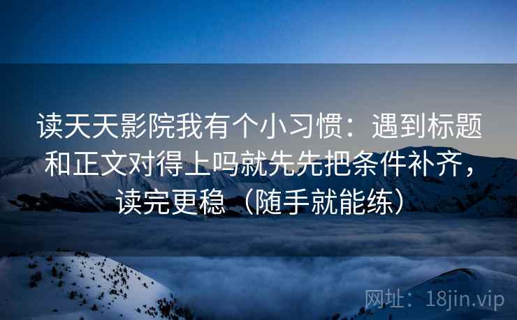 读天天影院我有个小习惯:遇到标题和正文对得上吗就先先把条件补齐,读完更稳(随手就能练) 读天天影院我有个小习惯:遇到标题和正文对得上吗就先先把条件补齐,读完更稳(随手就能练)