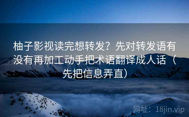 柚子影视读完想转发？先对转发语有没有再加工动手把术语翻译成人话（先把信息弄直）