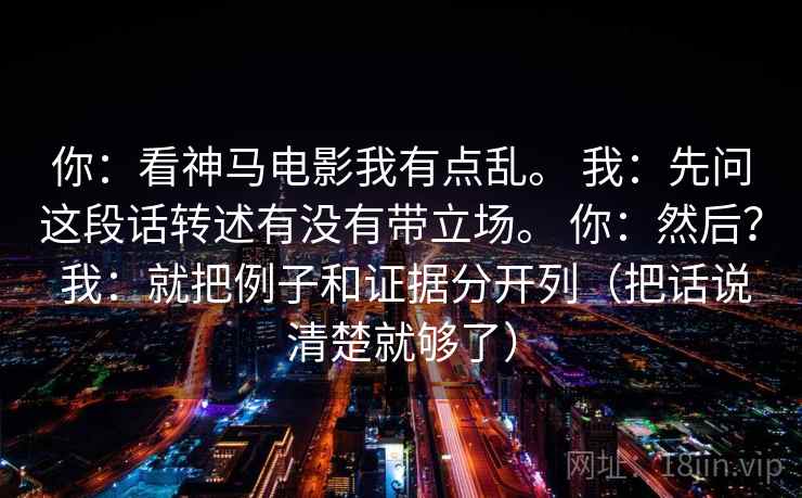 你：看神马电影我有点乱。 我：先问这段话转述有没有带立场。 你：然后？ 我：就把例子和证据分开列（把话说清楚就够了）